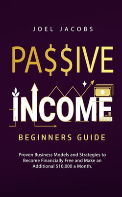 Passive Income - Beginners Guide: Proven Business Models And Strategies To Become Financially Free And Make An Additional $10,000 A Month