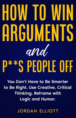 How To Win Arguments And P**S People Off: You Don'T Have To Be Smarter To Be Right. Use Creative, Critical Thinking. Reframe With Logic And Humor.