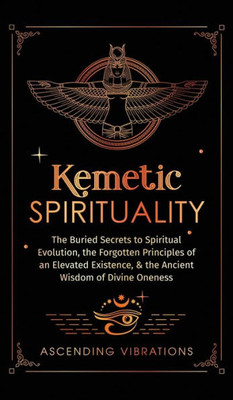Kemetic Spirituality: The Buried Secrets To Spiritual Evolution, The Forgotten Principles Of An Elevated Existence, & The Ancient Wisdom Of Divine Oneness