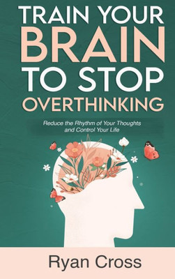 Train Your Brain To Stop Overthinking: Reduce The Rhythm Of Your Thoughts And Control Your Life: Meditation, Mindfulness, And Mindset Techniques For A More Positive, Productive, And Purposeful Life