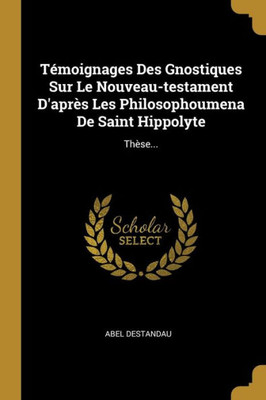 Témoignages Des Gnostiques Sur Le Nouveau-testament D'après Les Philosophoumena De Saint Hippolyte: Thèse... (French Edition)