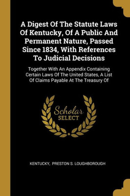 A Digest Of The Statute Laws Of Kentucky, Of A Public And Permanent Nature, Passed Since 1834, With References To Judicial Decisions: Together With An ... A List Of Claims Payable At The Treasury Of