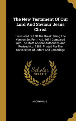 The New Testament Of Our Lord And Saviour Jesus Christ: Translated Out Of The Greek: Being The Version Set Forth A.d. 1611 Compared With The Most ... For The Universities Of Oxford And Cambridge