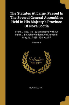 The Statutes At Large, Passed In The Several General Assemblies Held In His Majesty's Province Of Nova Scotia: From ... 1827 To 1835 Inclusive With An ... F. Gray. Id., 1835. 438, Xxxii P; Volume 4