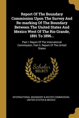 Report Of The Boundary Commission Upon The Survey And Re-marking Of The Boundary Between The United States And Mexico West Of The Rio Grande, 1891 To ... Part Ii. Report Of The United States