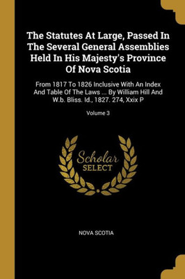 The Statutes At Large, Passed In The Several General Assemblies Held In His Majesty's Province Of Nova Scotia: From 1817 To 1826 Inclusive With An ... W.b. Bliss. Id., 1827. 274, Xxix P; Volume 3