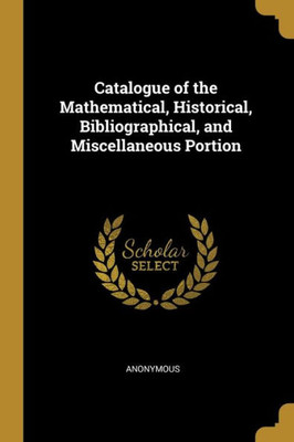 Catalogue of the Mathematical, Historical, Bibliographical, and Miscellaneous Portion