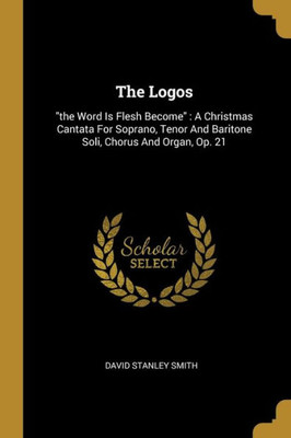 The Logos: "the Word Is Flesh Become" A Christmas Cantata For Soprano, Tenor And Baritone Soli, Chorus And Organ, Op. 21