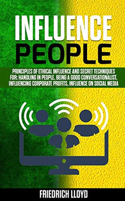 INFLUENCE PEOPLE: Principles of ethical influence and secret techniques for: handling in people, being a good conversationalist, influencing corporate profits, influence on social media