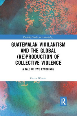 Guatemalan Vigilantism and the Global (Re)Production of Collective Violence (Routledge Studies in Anthropology)