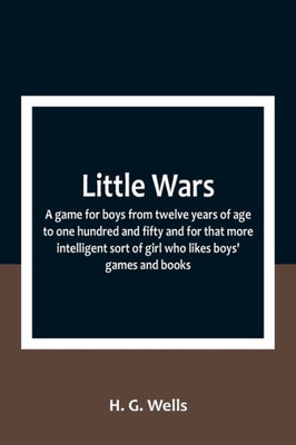 Little Wars; a game for boys from twelve years of age to one hundred and fifty and for that more intelligent sort of girl who likes boys' games and books.