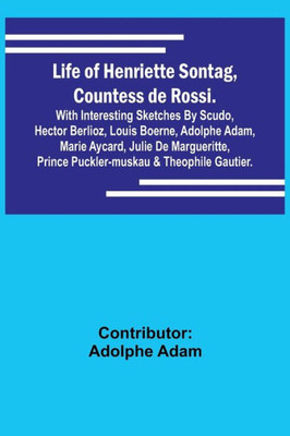 Life of Henriette Sontag, Countess de Rossi.: with Interesting Sketches by Scudo, Hector Berlioz, Louis Boerne, Adolphe Adam, Marie Aycard, Julie de ... Prince Puckler-Muskau & Theophile Gautier.