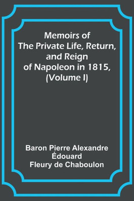 Memoirs of the Private Life, Return, and Reign of Napoleon in 1815, (Volume I)