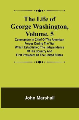 The Life of George Washington, Volume. 5: Commander in Chief of the American Forces During the War which Established the Independence of his Country and First President of the United States