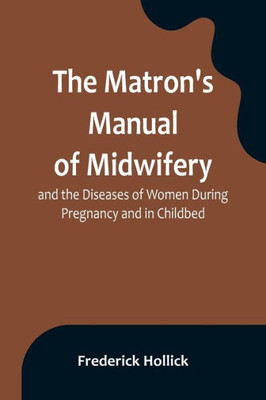 The Matron's Manual of Midwifery, and the Diseases of Women During Pregnancy and in Childbed; Being a Familiar and Practical Treatise, More Especially ... Also for Popular Use among Students and Pract