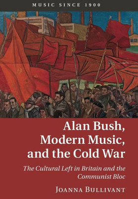 Alan Bush, Modern Music, and the Cold War: The Cultural Left in Britain and the Communist Bloc (Music since 1900)