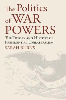 The Politics of War Powers: The Theory and History of Presidential Unilateralism (American Political Thought)