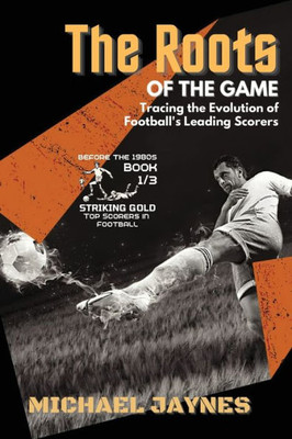 The Roots of the Game-Tracing the Evolution of Football's Leading Scorers: The Mavericks and Visionaries Who Shaped the Beautiful Game (Striking Gold: Top Scorers in Football Before the 1980s)