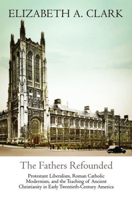 The Fathers Refounded: Protestant Liberalism, Roman Catholic Modernism, and the Teaching of Ancient Christianity in Early Twentieth-Century America (Divinations: Rereading Late Ancient Religion)