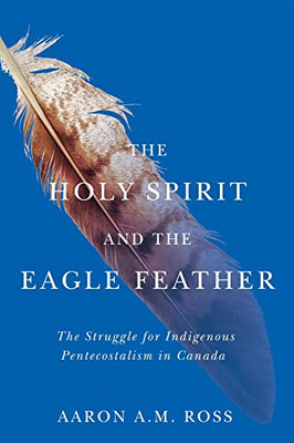 The Holy Spirit and the Eagle Feather: The Struggle for Indigenous Pentecostalism in Canada (Volume 16) (Advancing Studies in Religion Series)