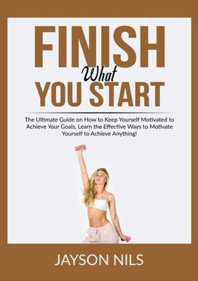 Finish What You Start: The Ultimate Guide on How to Keep Yourself Motivated to Achieve Your Goals, Learn the Effective Ways to Motivate Yourself to Achieve Anything!