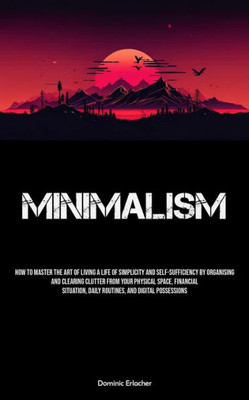 Minimalism: How To Master The Art Of Living A Life Of Simplicity And Self-sufficiency By Organising And Clearing Clutter From Your Physical Space, ... Daily Routines, And Digital Possessions