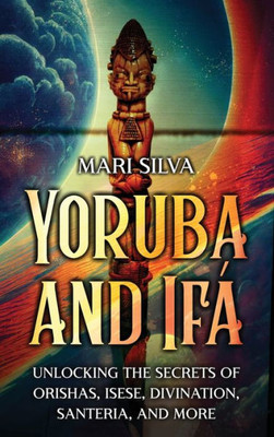 Yoruba and Ifá: Unlocking the Secrets of Orishas, Isese, Divination, Santeria, and More