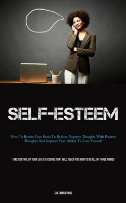 Self-Esteem: How To Rewire Your Brain To Replace Negative Thoughts With Positive Thoughts And Improve Your Ability To Love Yourself (Take Control Of ... Will Teach You How To Do All Of Those Things)