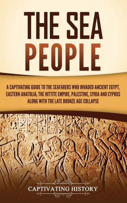 The Sea People: A Captivating Guide to the Seafarers Who Invaded Ancient Egypt, Eastern Anatolia, the Hittite Empire, Palestine, Syria, and Cyprus, along with the Late Bronze Age Collapse