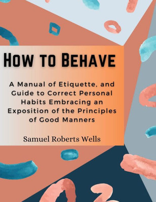 How to Behave: A Manual of Etiquette, and Guide to Correct Personal Habits Embracing an Exposition of the Principles of Good Manners