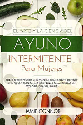 El Arte y la Ciencia del Ayuno Intermitente para Mujeres: Cómo Perder Peso de Una Manera Sonsistente, Obtener Una Figura Esbelta, Las Hormonas ... un Estilo De Vida Saludable (Spanish Edition)