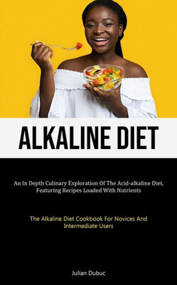 Alkaline Diet: An In Depth Culinary Exploration Of The Acid-alkaline Diet, Featuring Recipes Loaded With Nutrients (The Alkaline Diet Cookbook For Novices And Intermediate Users)