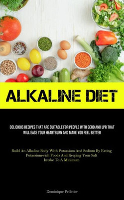 Alkaline Diet: Delicious Recipes That Are Suitable For People With GERD And LPR That Will Ease Your Heartburn And Make You Feel Better (Build An ... And Keeping Your Salt Intake To A Minimum)