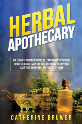 Herbal Apothecary: The Ultimate Beginner's Guide to Learn about the Healing Power of Herbs, Essential Oils, and Aromatherapy and Make Your Own Herbal Apothecary at Home