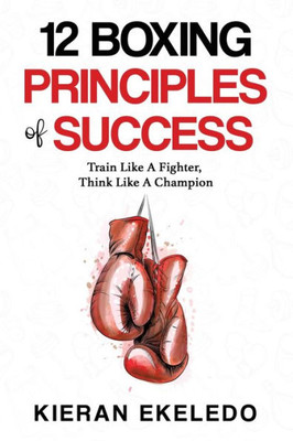 12 Boxing Principles of Success: Train Like A Fighter, Think Like A Champion