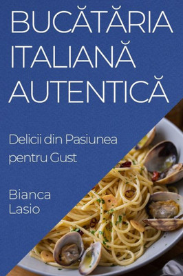 Bucataria Italiana Autentica: Delicii din Pasiunea pentru Gust (Romanian Edition)