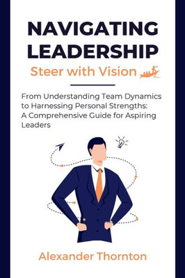 Navigating Leadership: From Understanding Team Dynamics to Harnessing Personal Strengths: A Comprehensive Guide for Aspiring Leaders