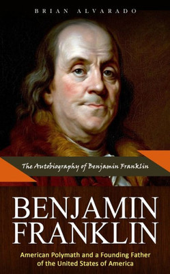 Benjamin Franklin: The Autobiography of Benjamin Franklin (American Polymath and a Founding Father of the United States of America)
