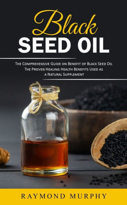 Black Seed Oil: The Comprehensive Guide on Benefit of Black Seed Oil (The Proven Healing Health Benefits Used as a Natural Supplement)