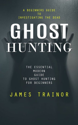 Ghost Hunting: A Beginners Guide to Investigating the Dead (The Essential Modern Guide to Ghost Hunting for Beginners)