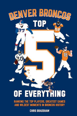 Denver Broncos Top 5 of Everything: Ranking the Top Players, Greatest Games, and Wildest Moments in Broncos History