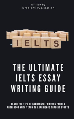 The Ultimate IELTS Essay Writing Guide: Learn The Tips Of Successful Writers From A Professor With Years Of Experience Grading Essays