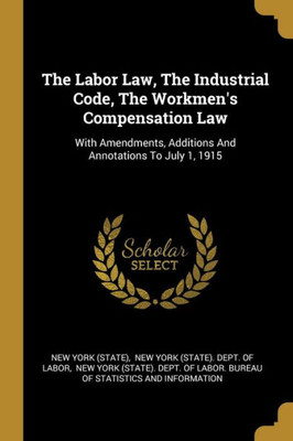 The Labor Law, The Industrial Code, The Workmen's Compensation Law: With Amendments, Additions And Annotations To July 1, 1915
