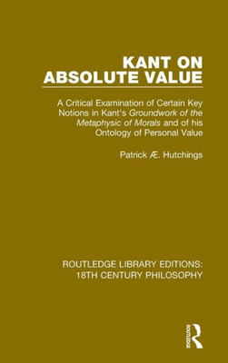 Kant on Absolute Value: A Critical Examination of Certain Key Notions in Kant's 'Groundwork of the Metaphysic of Morals' and of his Ontology of ... Library Editions: 18th Century Philosophy)