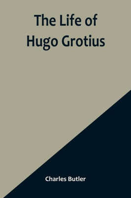 The Life of Hugo Grotius: With Brief Minutes of the Civil, Ecclesiastical, and Literary History of the Netherlands