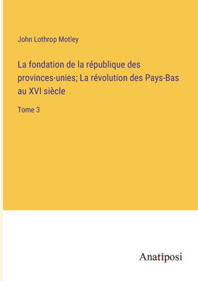 La fondation de la république des provinces-unies; La révolution des Pays-Bas au XVI siècle: Tome 3 (French Edition)