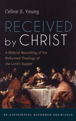 Received by Christ: A Biblical Reworking of the Reformed Theology of the Lord's Supper (Re-Envisioning Reformed Dogmatics)