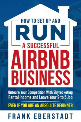 How to Set Up and Run a Successful Airbnb Business: Outearn Your Competition with Skyrocketing Rental Income and Leave Your 9 to 5 Job Even If You Are an Absolute Beginner