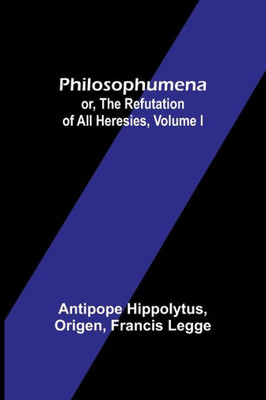 Philosophumena; Or, The Refutation Of All Heresies, Volume I