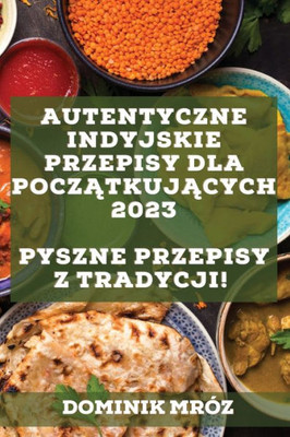 Autentyczne Indyjskie Przepisy Dla Poczatkujacych 2023: Pyszne Przepisy Z Tradycji! (Polish Edition)